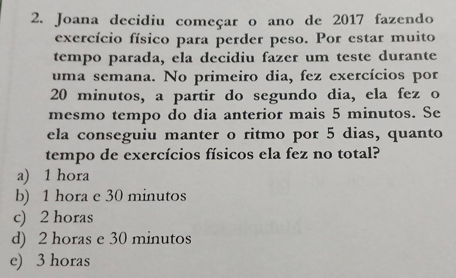 Joana decidiu começar o ano de 2017 fazendo
exercício físico para perder peso. Por estar muito
tempo parada, ela decidiu fazer um teste durante
uma semana. No primeiro dia, fez exercícios por
20 minutos, a partir do segundo dia, ela fez o
mesmo tempo do dia anterior mais 5 minutos. Se
ela conseguiu manter o ritmo por 5 dias, quanto
tempo de exercícios físicos ela fez no total?
a) 1 hora
b) 1 hora e 30 minutos
c) 2 horas
d) 2 horas e 30 minutos
e) 3 horas