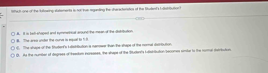 Which one of the following statements is not true regarding the characteristics of the Student's t-distribution?
A. It is bell-shaped and symmetrical around the mean of the distribution.
B. The area under the curve is equal to 1.0.
C. The shape of the Student's t-distribution is narrower than the shape of the normal distribution.
D. As the number of degrees of freedom increases, the shape of the Student's t-distribution becomes similar to the normal distribution.