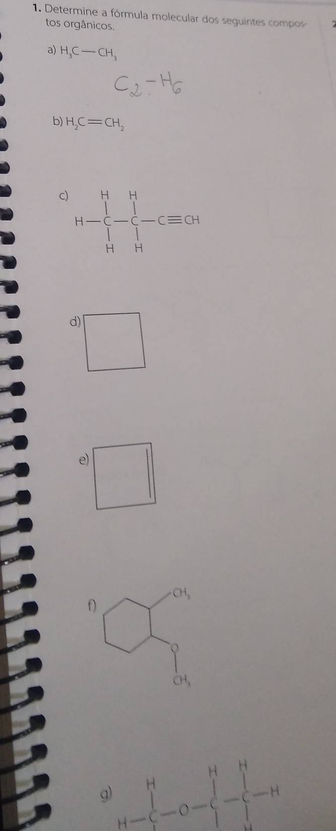 Determine a fórmula molecular dos seguintes compos 
tos orgânicos. 
a) H_3C-CH_3
b) H_2C=CH_2
C) H- r- 1/4 ^H- -_Cequiv + 
d) ^circ 
(-3,4)
e)
CH_3
f 
g) H-C-O-beginarrayl H-H -C-O+H -endarray beginarrayr H - -endarray