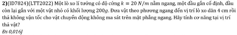 2)(ID7824)(LTT2022) Một lò xo lí tưởng có độ cứng k=20N/m nằm ngang, một đầu gắn cố định, đầu 
còn lại gắn với một vật nhỏ có khối lượng 200g. Đưa vật theo phương ngang đến vị trí lò xo dãn 4 cm rồi 
thả không vận tốc cho vật chuyển động không ma sát trên mặt phẳng ngang. Hãy tính cơ năng tại vị trí 
thả vật? 
Đs 0,016J