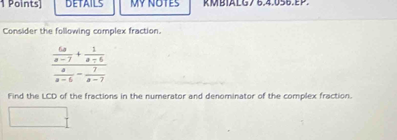 DETAILS MY NOTES KMBIALG7 6.4.056.EP. 
Consider the following complex fraction.
frac  6a/a-7 + 1/a-6  a/a-6 - 7/a-7 
Find the LCD of the fractions in the numerator and denominator of the complex fraction.