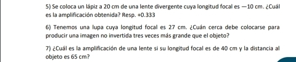 Se coloca un lápiz a 20 cm de una lente divergente cuya longitud focal es —10 cm. ¿Cuál 
es la amplificación obtenida? Resp. +0.333 
6) Tenemos una lupa cuya longitud focal es 27 cm. ¿Cuán cerca debe colocarse para 
producir una imagen no invertida tres veces más grande que el objeto? 
7) ¿Cuál es la amplificación de una lente si su longitud focal es de 40 cm y la distancia al 
objeto es 65 cm?