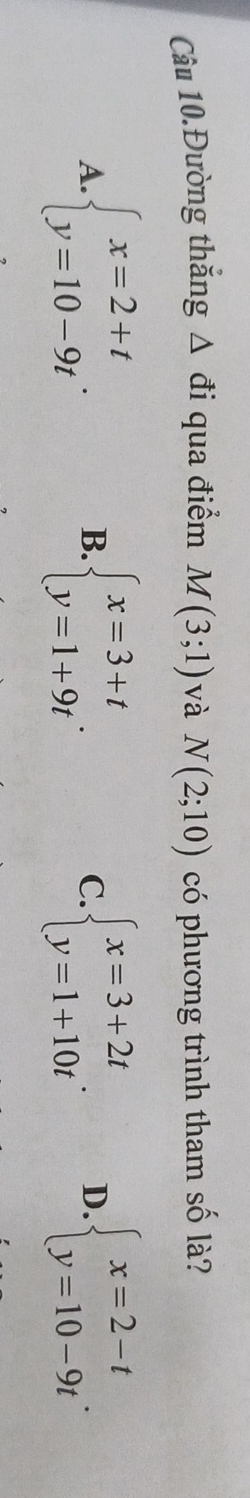 Câu 10.Đường thắng Δ đi qua điểm M(3;1) và N(2;10) có phương trình tham số là?
A. beginarrayl x=2+t y=10-9tendarray.. B. beginarrayl x=3+t y=1+9tendarray.. C. beginarrayl x=3+2t y=1+10tendarray.. D. beginarrayl x=2-t y=10-9tendarray..