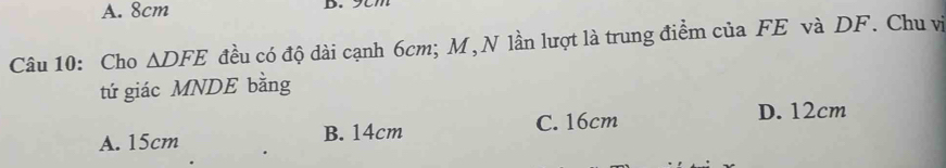 A. 8cm
Câu 10: Cho △ DFE đều có độ dài cạnh 6cm; M,N lần lượt là trung điểm của FE và DF. Chu vị
tứ giác MNDE bằng
A. 15cm B. 14cm C. 16cm
D. 12cm