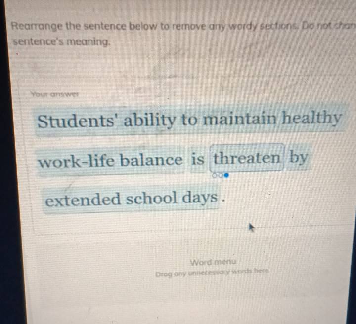 Rearrange the sentence below to remove any wordy sections. Do not chan 
sentence's meaning. 
Your answer 
Students' ability to maintain healthy 
work-life balance is threaten by 
extended school days. 
Word menu 
Drag any unnecessory words here.