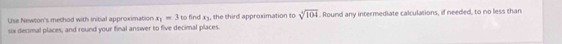 Use Newton's method with initial approximation x_1=3 to find x3, the third approximation to sqrt[4](104). Round any intermediate calculations, if needed, to no less than 
six decimal places, and round your final answer to five decimal places.