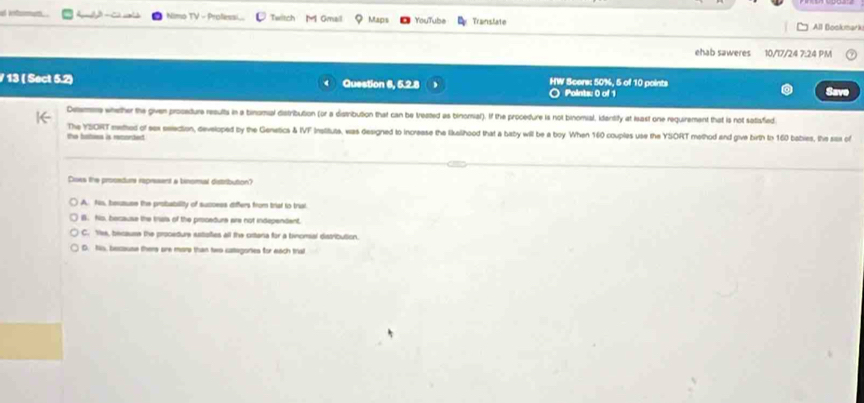 at ietumum . Nimo TV - Proessi Twitch M Gmail Maps YouTube Translate All Bookmark
ehab saweres 10/17/24 7:24 PM
/ 13 ( Sect 5.2) Question 6, 5.2.8 HW Score: 50%, 5 of 10 points
Points: 0 of 1 Save
Desm whether the given procedure results in a binomal distribution (or a distribution that can be treased as binomial). If the procedure is not binomial, idantify at least one requirement that is not satafied
the bathoes is renortect The YSORT methed of sax election, developed by the Genetics & IVF Instituts, was designed to increase the lkallhood that a baby will be a boy When 160 couples use the YSORT method and give birth to 160 babies, the sas of
Does the prosadure represent a binomal distribution?
A. Ns, beuzuse the probability of success differs from triat to trial
B. Nis, because the tral of the procedure are not independent.
C. Yes, because the procedure satofies all the crtana for a binomal distribution.
D. Nis, bescause thers are mors than two categories for each tral