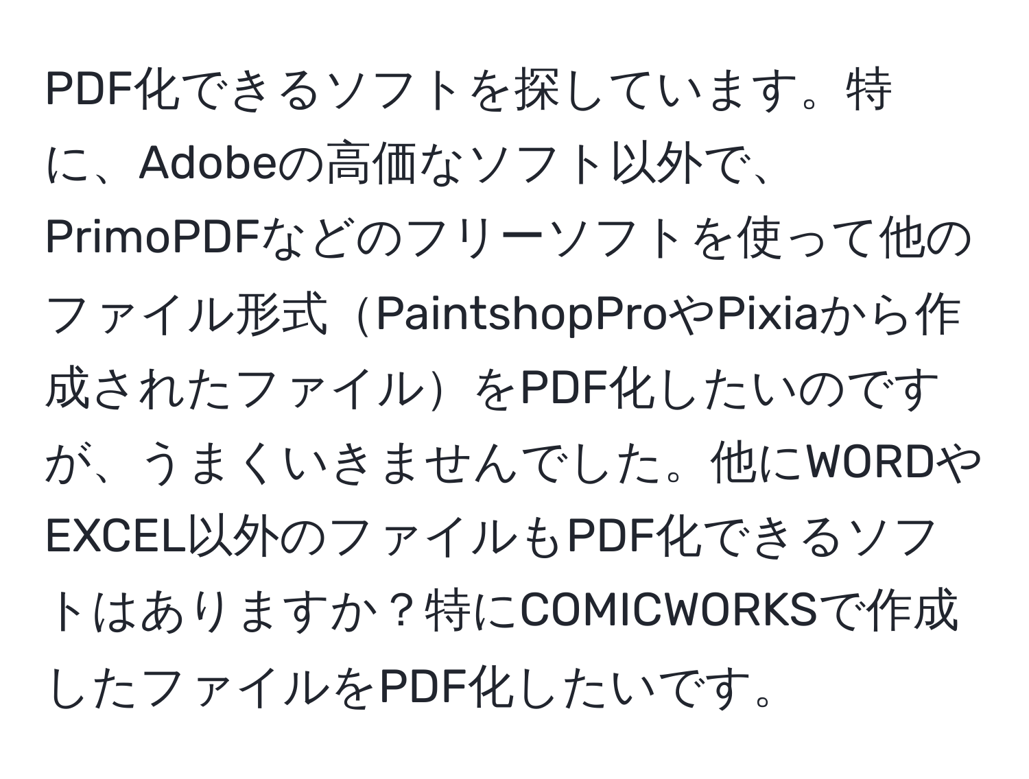 PDF化できるソフトを探しています。特に、Adobeの高価なソフト以外で、PrimoPDFなどのフリーソフトを使って他のファイル形式PaintshopProやPixiaから作成されたファイルをPDF化したいのですが、うまくいきませんでした。他にWORDやEXCEL以外のファイルもPDF化できるソフトはありますか？特にCOMICWORKSで作成したファイルをPDF化したいです。