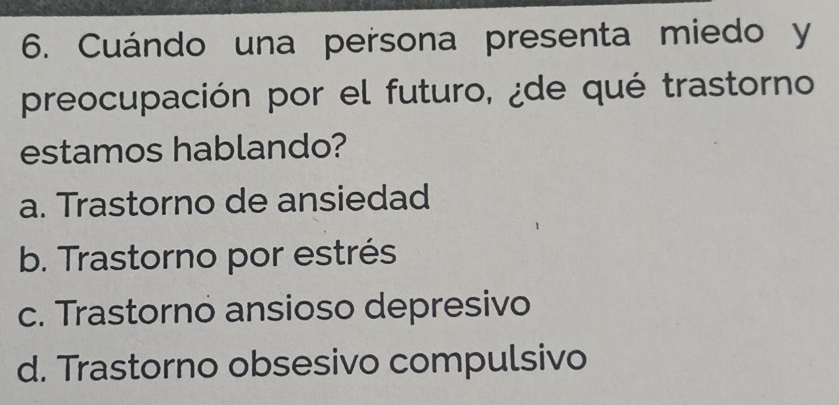 Cuándo una persona presenta miedo y
preocupación por el futuro, ¿de qué trastorno
estamos hablando?
a. Trastorno de ansiedad
b. Trastorno por estrés
c. Trastorno ansioso depresivo
d. Trastorno obsesivo compulsivo