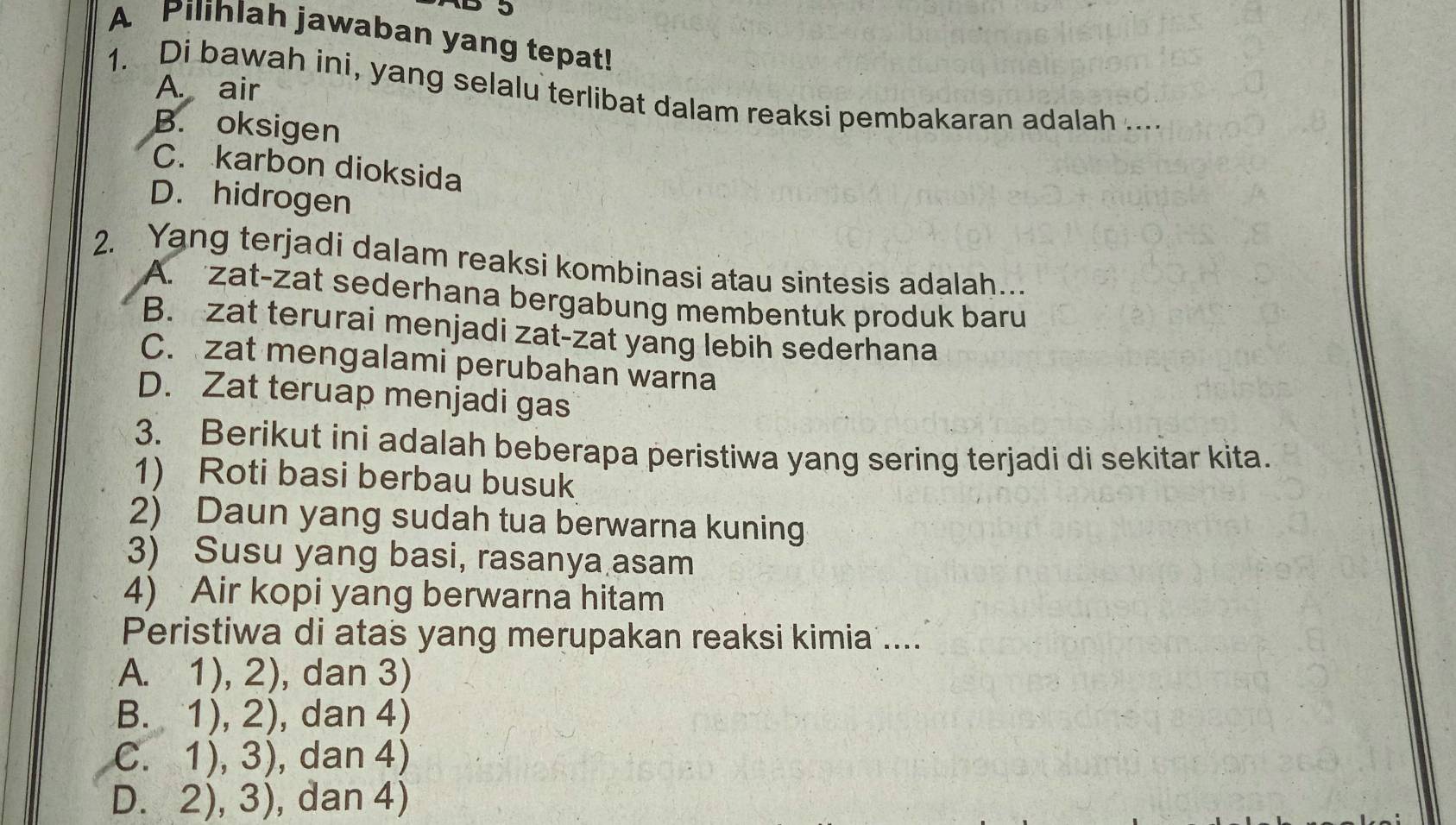 A Pilihlah jawaban yang tepat!
1. Di bawah ini, yang selalu terlibat dalam reaksi pembakaran adalah .... A. air
B. oksigen
C. karbon dioksida
D. hidrogen
2. Yang terjadi dalam reaksi kombinasi atau sintesis adalah..
A. zat-zat sederhana bergabung membentuk produk baru
B. zat terurai menjadi zat-zat yang lebih sederhana
C. zat mengalami perubahan warna
D. Zat teruap menjadi gas
3. Berikut ini adalah beberapa peristiwa yang sering terjadi di sekitar kita.
1) Roti basi berbau busuk
2) Daun yang sudah tua berwarna kuning
3) Susu yang basi, rasanya asam
4) Air kopi yang berwarna hitam
Peristiwa di atas yang merupakan reaksi kimia ....
A. 1), 2), dan 3)
B. 1), 2), dan 4)
C. 1), 3), dan 4)
D. 2), 3), dan 4)