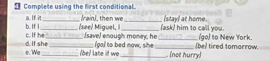 Complete using the first conditional. 
a. If it _(rain), then we_ (stay) at home. 
b. If I _(see) Miguel, I _(ask) him to call you. 
c. If he _(save) enough money, he _(go) to New York. 
d. If she_ (go) to bed now, she _(be) tired tomorrow. 
e. We_ (be) late if we_ . (not hurry)