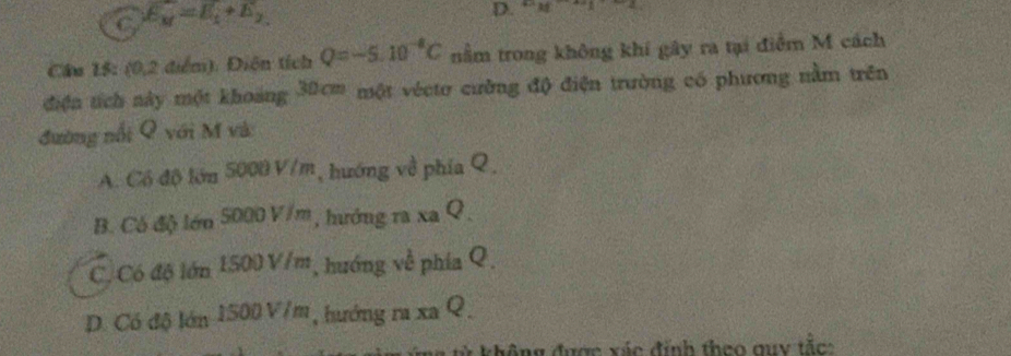 C. E_M=E_1+E_2,
D. v_M -42
Câu 15: (0,2 điểm). Điện tích Q=-5.10^(-8)C nằm trong không khí gây ra tại điểm M cách
điện tích này một khoảng 30cm một vécto cường độ điện trường có phương nằm trên
đường nổi Q với M và
A. Có độ lớn 5000 V/m, hướng về phía Q,
B. Có độ lớn 5000 V/m, hướng ra xa Q ,
C. Có độ lớn 1500 V/m, hướng về phía Q.
D. Có độ lớn 1500 V/m, hướng ra xa Q.
* không được xác đính theo quy tắc