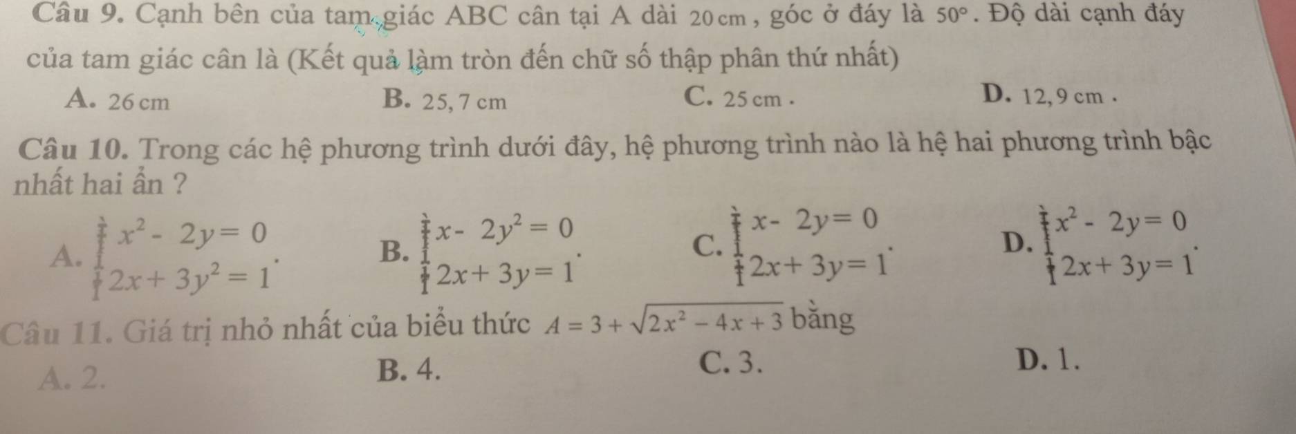 Cạnh bên của tam giác ABC cân tại A dài 20cm, góc ở đáy là 50°. Độ dài cạnh đáy
của tam giác cân là (Kết quả làm tròn đến chữ số thập phân thứ nhất)
A. 26 cm B. 25, 7 cm C. 25 cm. D. 12, 9 cm.
Câu 10. Trong các hệ phương trình dưới đây, hệ phương trình nào là hệ hai phương trình bậc
nhất hai ần ?
A. beginarrayl x^2-2y=0 2x+3y^2=1endarray.. beginarrayl x-2y^2=0 2x+3y=1endarray.. 
B.
C. beginarrayl x-2y=0 2x+3y=1endarray.. beginarrayl x^2-2y=0 2x+3y=1endarray.. 
D
Câu 11. Giá trị nhỏ nhất của biểu thức A=3+sqrt(2x^2-4x+3) bǎng
A. 2.
B. 4.
C. 3. D. 1.