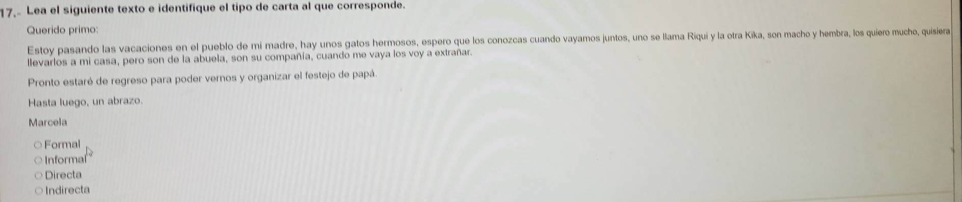 Lea el siguiente texto e identifique el tipo de carta al que corresponde.
Querido primo:
Estoy pasando las vacaciones en el pueblo de mi madre, hay unos gatos hermosos, espero que los conozcas cuando vayamos juntos, uno se llama Riqui y la otra Kika, son macho y hembra, los quiero mucho, quisiera
llevarlos a mi casa, pero son de la abuela, son su compañía, cuando me vaya los voy a extrañar.
Pronto estaré de regreso para poder vernos y organizar el festejo de papá.
Hasta luego, un abrazo.
Marcela
○ Formal
Informal
Directa
Indirecta