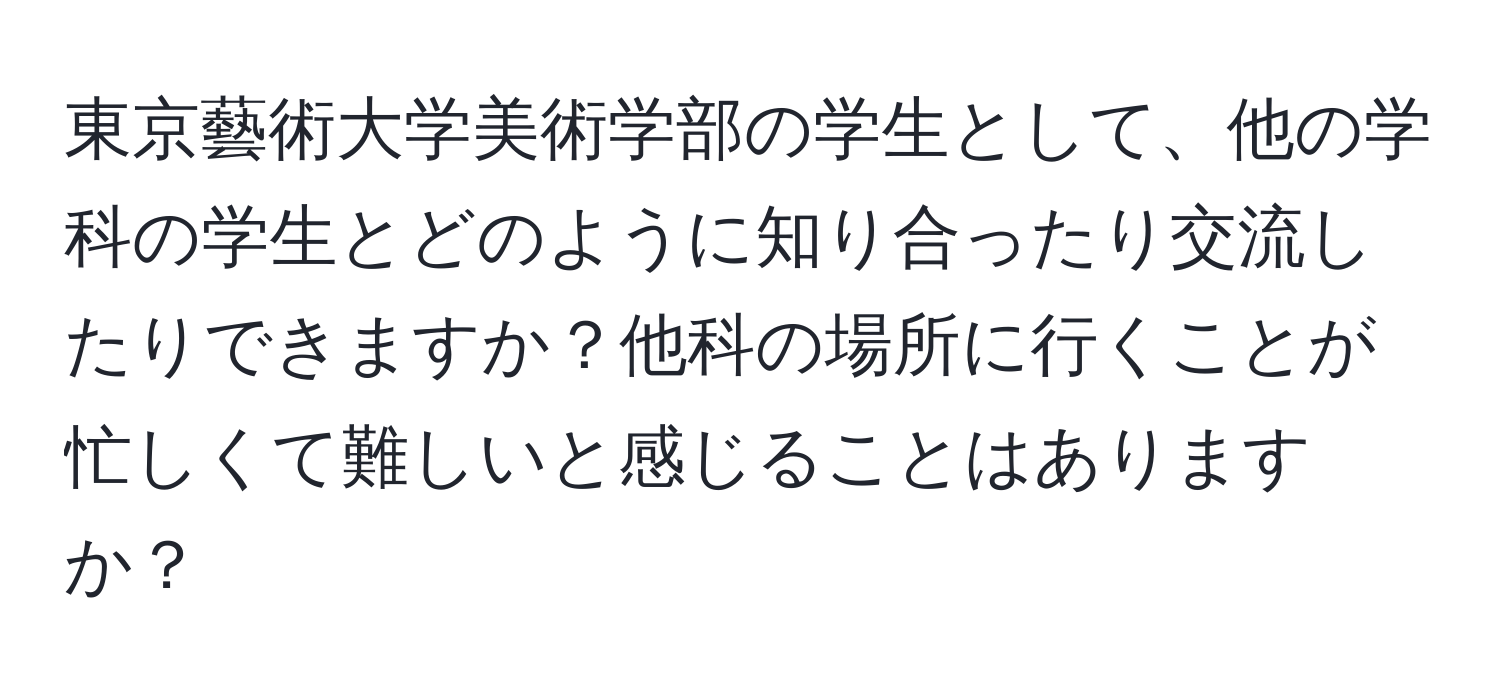 東京藝術大学美術学部の学生として、他の学科の学生とどのように知り合ったり交流したりできますか？他科の場所に行くことが忙しくて難しいと感じることはありますか？