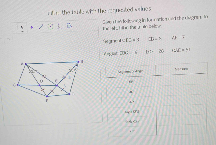 Fill in the table with the requested values.
Given the following in formation and the diagram to
the left, fill in the table below:
Segments: EG=3 EB=8 AF=7
Angles: EBG=19 EGF=28 CAE=51