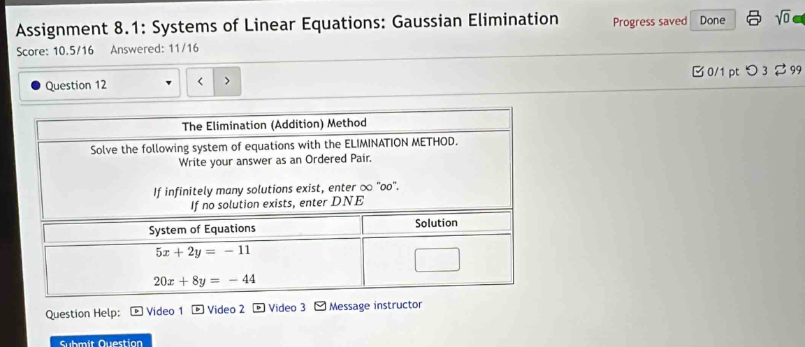 Assignment 8.1: Systems of Linear Equations: Gaussian Elimination Progress saved Done sqrt(0)
Score: 10.5/16 Answered: 11/16
Question 12  0/1 pt つ 3 $99
<
Question Help: Video 1  Video 2 。 Video 3 -  Message instructor
Submit Question