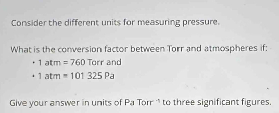 Consider the different units for measuring pressure. 
What is the conversion factor between Torr and atmospheres if:
1atm=760Torrand
1atm=101325Pa
Give your answer in units of Pa Torr 1 to three significant figures.