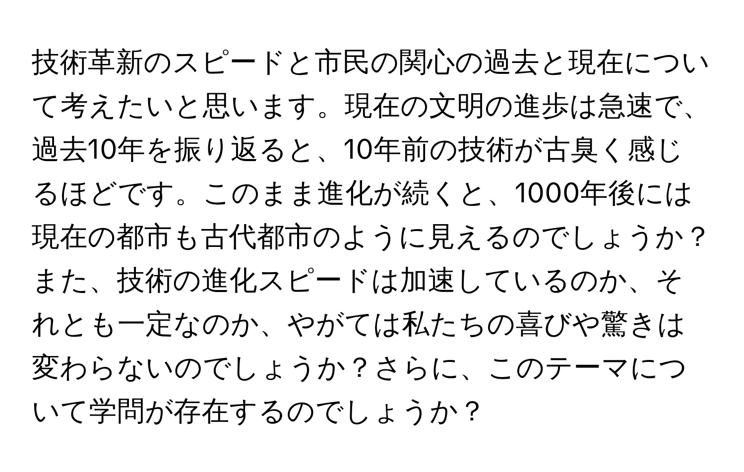 技術革新のスピードと市民の関心の過去と現在について考えたいと思います。現在の文明の進歩は急速で、過去10年を振り返ると、10年前の技術が古臭く感じるほどです。このまま進化が続くと、1000年後には現在の都市も古代都市のように見えるのでしょうか？また、技術の進化スピードは加速しているのか、それとも一定なのか、やがては私たちの喜びや驚きは変わらないのでしょうか？さらに、このテーマについて学問が存在するのでしょうか？