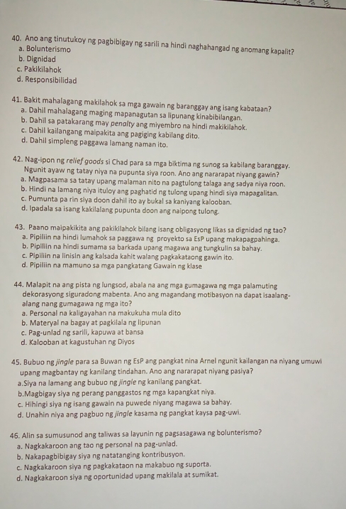 Ano ang tinutukoy ng pagbibigay ng sarili na hindi naghahangad ng anomang kapalit?
a. Bolunterismo
b. Dignidad
c. Pakikilahok
d. Responsibilidad
41. Bakit mahalagang makilahok sa mga gawain ng baranggay ang isang kabataan?
a. Dahil mahalagang maging mapanagutan sa lipunang kinabibilangan.
b. Dahil sa patakarang may penø/ty ang miyembro na hindi makikilahok.
c. Dahil kailangang maipakita ang pagiging kabilang dito.
d. Dahil simpleng paggawa lamang naman ito.
42. Nag-ipon ng relief goods si Chad para sa mga biktima ng sunog sa kabilang baranggay.
Ngunit ayaw ng tatay niya na pupunta siya roon. Ano ang nararapat niyang gawin?
a. Magpasama sa tatay upang malaman nito na pagtulong talaga ang sadya niya roon.
b. Hindi na lamang niya ituloy ang paghatid ng tulong upang hindi siya mapagalitan.
c. Pumunta pa rin siya doon dahil ito ay bukal sa kaniyang kalooban.
d. Ipadala sa isang kakilalang pupunta doon ang naipong tulong.
43. Paano maipakikita ang pakikilahok bilang isang obligasyong likas sa dignidad ng tao?
a. Pipiliin na hindi lumahok sa paggawa ng proyekto sa EsP upang makapagpahinga.
b. Pipiliin na hindi sumama sa barkada upang magawa ang tungkulin sa bahay.
c. Pipiliin na linisin ang kalsada kahit walang pagkakataong gawin ito.
d. Pipiliin na mamuno sa mga pangkatang Gawain ng klase
44. Malapit na ang pista ng lungsod, abala na ang mga gumagawa ng mga palamuting
dekorasyong siguradong mabenta. Ano ang magandang motibasyon na dapat isaalang-
alang nang gumagawa ng mga ito?
a. Personal na kaligayahan na makukuha mula dito
b. Materyal na bagay at pagkilala ng lipunar
c. Pag-unlad ng sarili, kapuwa at bansa
d. Kalooban at kagustuhan ng Diyos
45. Bubuo ng jingle para sa Buwan ng EsP ang pangkat nina Arnel ngunit kailangan na niyang umuwi
upang magbantay ng kanilang tindahan. Ano ang nararapat niyang pasiya?
a.Siya na lamang ang bubuo ng jingle ng kanilang pangkat.
b.Magbigay siya ng perang panggastos ng mga kapangkat niya.
c. Hihingi siya ng isang gawain na puwede niyang magawa sa bahay.
d. Unahin niya ang pagbuo ng jīngle kasama ng pangkat kaysa pag-uwi.
46. Alin sa sumusunod ang taliwas sa layunin ng pagsasagawa ng bolunterismo?
a. Nagkakaroon ang tao ng personal na pag-unlad.
b. Nakapagbibigay siya ng natatanging kontribusyon.
c. Nagkakaroon siya ng pagkakataon na makabuo ng suporta.
d. Nagkakaroon siya ng oportunidad upang makilala at sumikat.