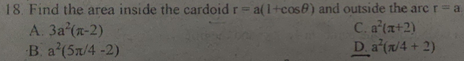 Find the area inside the cardoid r=a(1+cos θ ) and outside the arc r=a.
A. 3a^2(π -2) C. a^2(π +2)
·B. a^2(5π /4-2)
D. a^2(π /4+2)