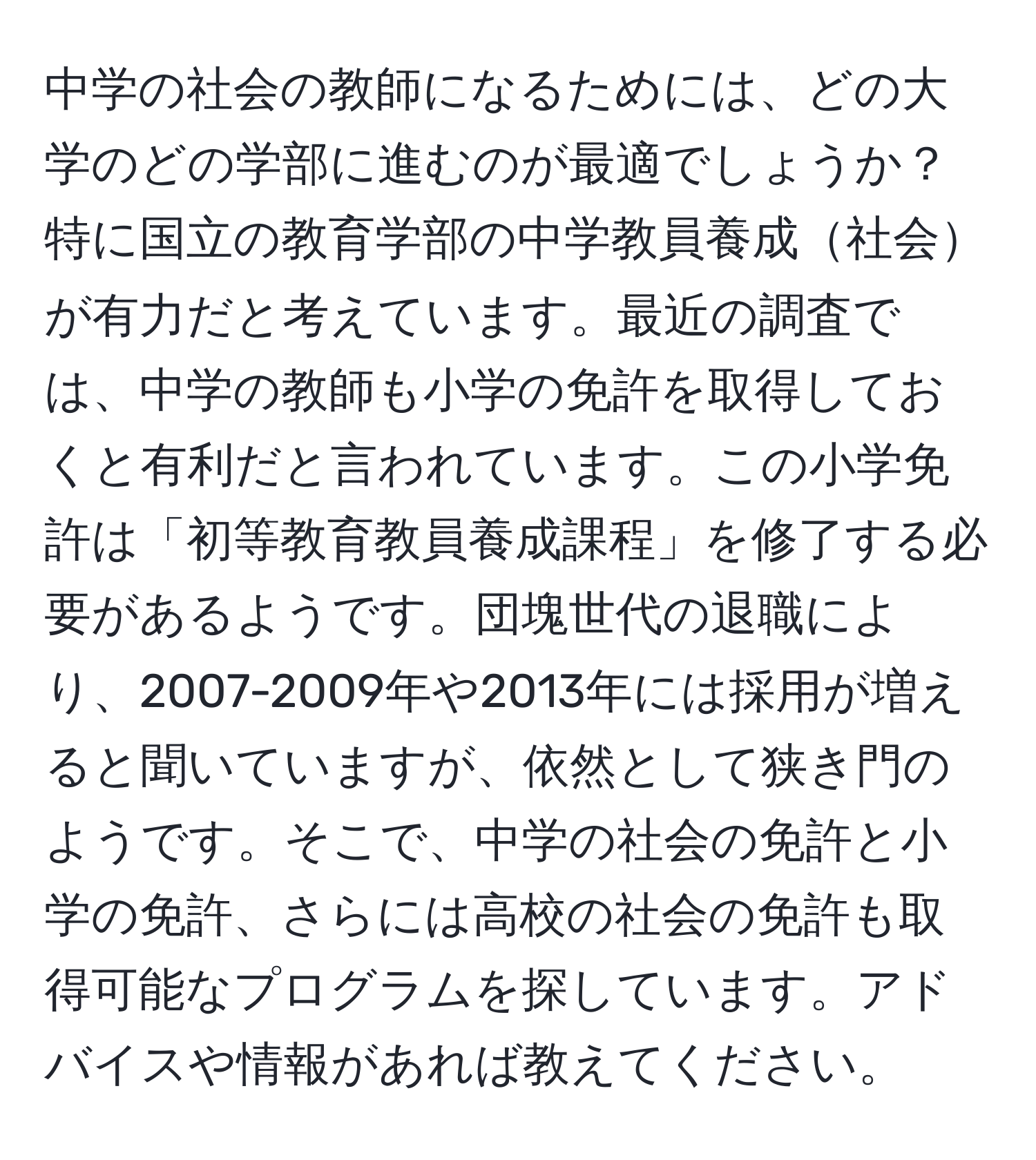 中学の社会の教師になるためには、どの大学のどの学部に進むのが最適でしょうか？特に国立の教育学部の中学教員養成社会が有力だと考えています。最近の調査では、中学の教師も小学の免許を取得しておくと有利だと言われています。この小学免許は「初等教育教員養成課程」を修了する必要があるようです。団塊世代の退職により、2007-2009年や2013年には採用が増えると聞いていますが、依然として狭き門のようです。そこで、中学の社会の免許と小学の免許、さらには高校の社会の免許も取得可能なプログラムを探しています。アドバイスや情報があれば教えてください。