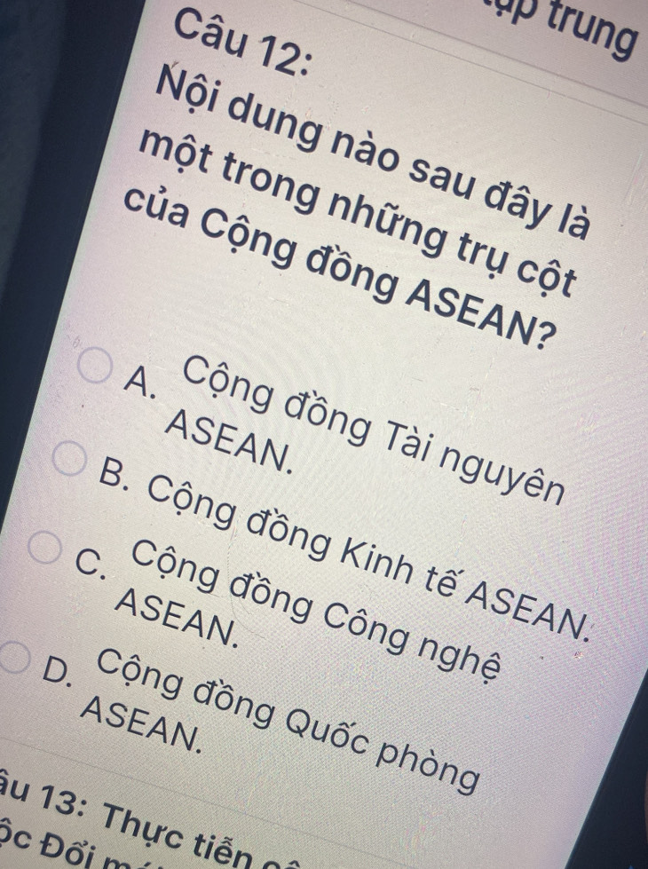 xp trung
Câu 12:
Nội dung nào sau đây là
một trong những trụ cột
Của Cộng đồng ASEAN?
A. Cộng đồng Tài nguyên
ASEAN.
B. Cộng đồng Kinh tế ASEAN
C. Cộng đồng Công nghệ
ASEAN.
D. Cộng đồng Quốc phòng
ASEAN.
u 13: Thực tiễn n
ộc Đổi mi