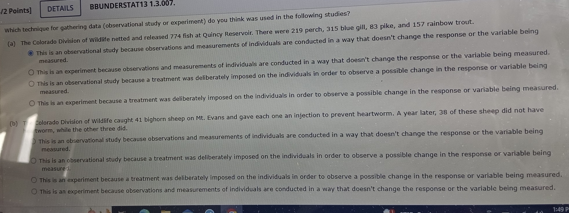 DETAILS BBUNDERSTAT13 1.3.007.
Which technique for gathering data (observational study or experiment) do you think was used in the following studies?
(a) The Colorado Division of Wildlife netted and released 774 fish at Quincy Reservoir. There were 219 perch, 315 blue gill, 83 pike, and 157 rainbow trout.
This is an observational study because observations and measurements of individuals are conducted in a way that doesn't change the response or the variable being
measured.
This is an experiment because observations and measurements of individuals are conducted in a way that doesn't change the response or the variable being measured.
This is an observational study because a treatment was deliberately imposed on the individuals in order to observe a possible change in the response or variable being
measured.
This is an experiment because a treatment was deliberately imposed on the individuals in order to observe a possible change in the response or variable being measured.
(b) Colorado Division of Wildlife caught 41 bighorn sheep on Mt. Evans and gave each one an injection to prevent heartworm. A year later, 38 of these sheep did not have
tworm, while the other three did.
) This is an observational study because observations and measurements of individuals are conducted in a way that doesn't change the response or the variable being
measured.
This is an observational study because a treatment was deliberately imposed on the individuals in order to observe a possible change in the response or variable being
measured.
This is an experiment because a treatment was deliberately imposed on the individuals in order to observe a possible change in the response or variable being measured.
This is an experiment because observations and measurements of individuals are conducted in a way that doesn't change the response or the variable being measured.