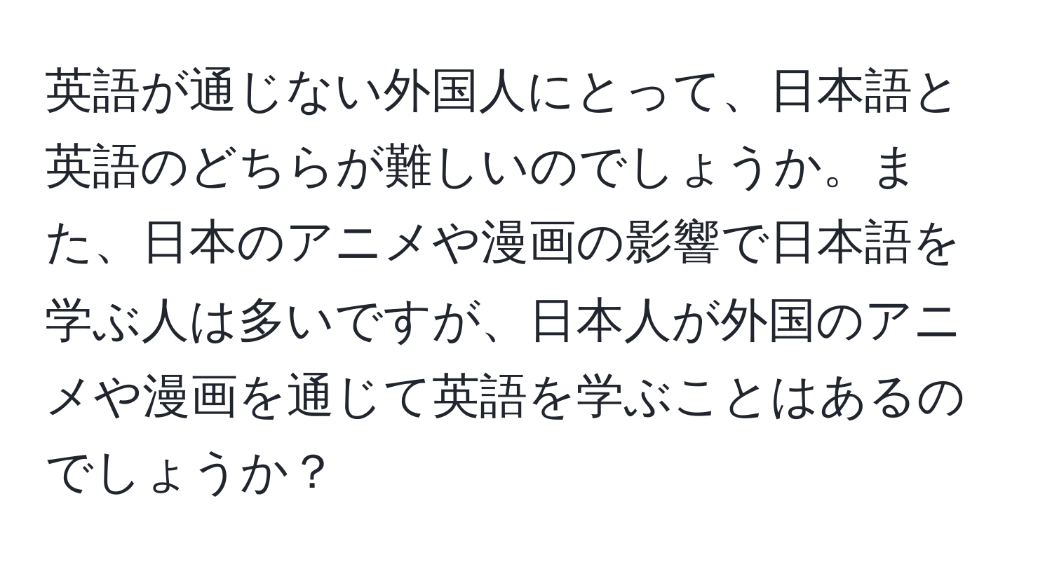 英語が通じない外国人にとって、日本語と英語のどちらが難しいのでしょうか。また、日本のアニメや漫画の影響で日本語を学ぶ人は多いですが、日本人が外国のアニメや漫画を通じて英語を学ぶことはあるのでしょうか？