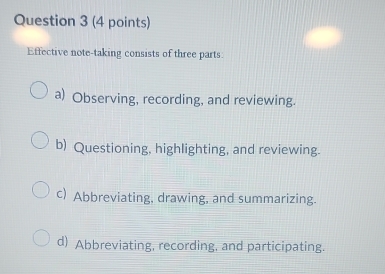 Effective note-taking consists of three parts:
a) Observing, recording, and reviewing.
b) Questioning, highlighting, and reviewing.
c) Abbreviating, drawing, and summarizing.
d) Abbreviating, recording, and participating.