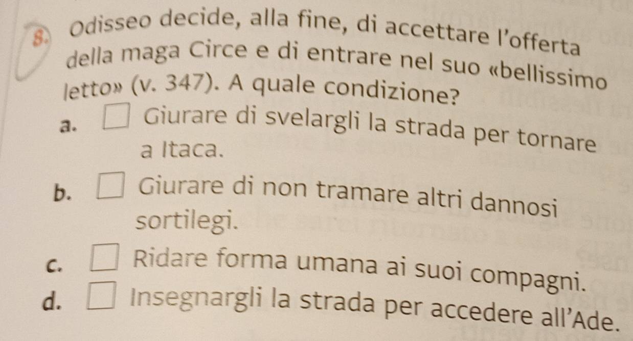 Odisseo decide, alla fine, di accettare l’offerta
della maga Circe e di entrare nel suo «bellissimo
letto» (v. 347). A quale condizione?
a. □ Giurare di svelargli la strada per tornare
a Itaca.
b. □ Giurare di non tramare altri dannosi
sortilegi.
C. □ Ridare forma umana ai suoi compagni.
d. □ Insegnargli la strada per accedere all'Ade.