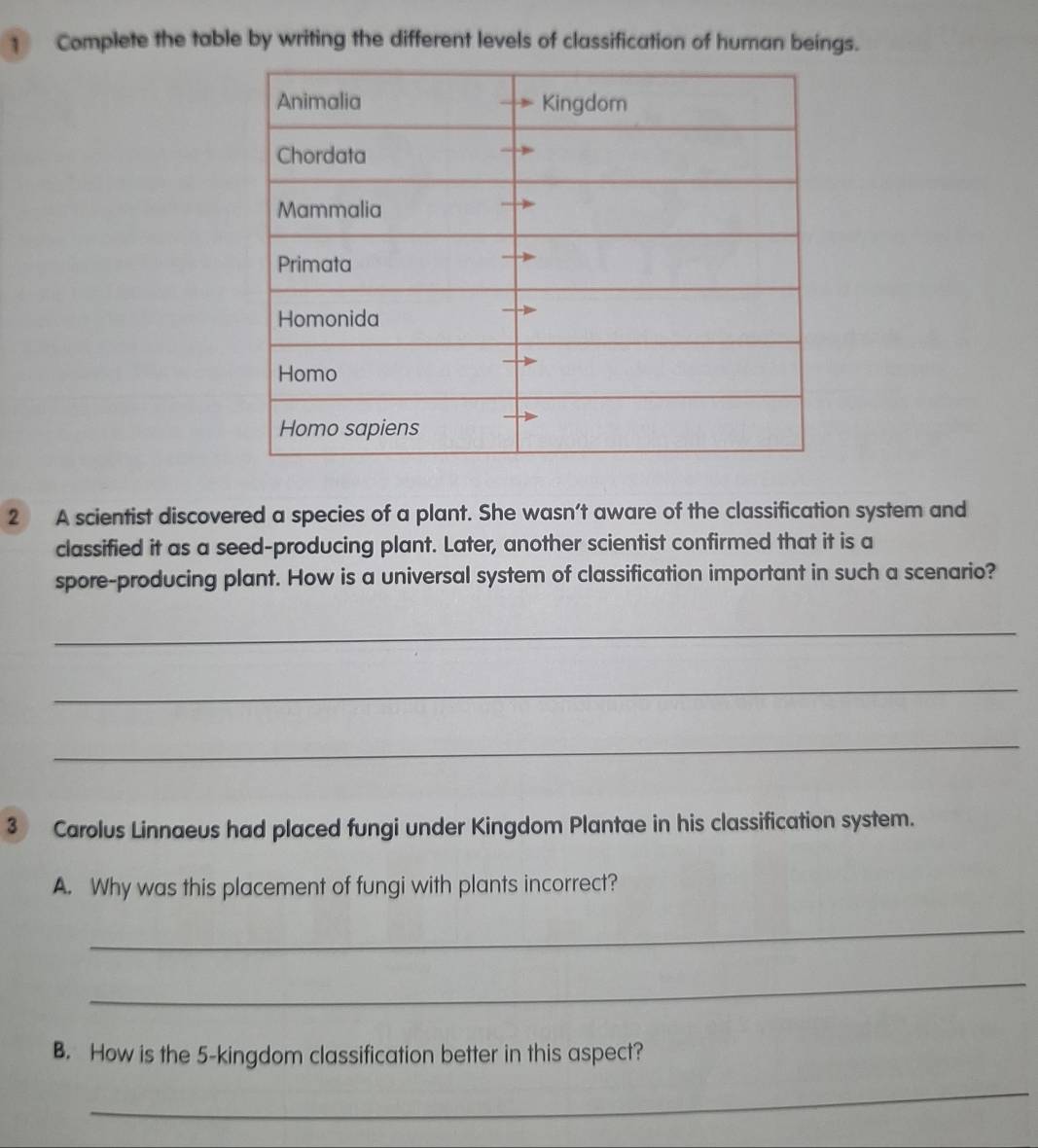 Complete the table by writing the different levels of classification of human beings. 
2 A scientist discovered a species of a plant. She wasn’t aware of the classification system and 
classified it as a seed-producing plant. Later, another scientist confirmed that it is a 
spore-producing plant. How is a universal system of classification important in such a scenario? 
_ 
_ 
_ 
3 Carolus Linnaeus had placed fungi under Kingdom Plantae in his classification system. 
A. Why was this placement of fungi with plants incorrect? 
_ 
_ 
B. How is the 5 -kingdom classification better in this aspect? 
_