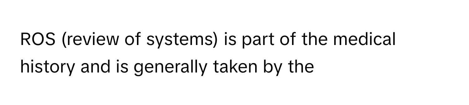 ROS (review of systems) is part of the medical history and is generally taken by the