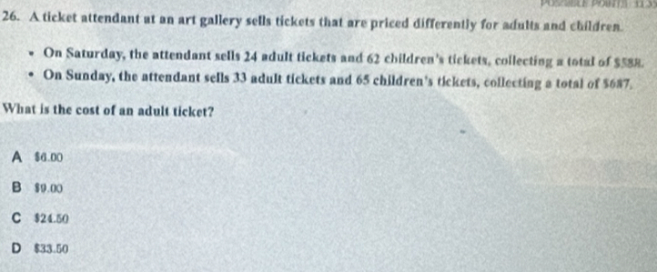 A ticket attendant at an art gallery sells tickets that are priced differently for adults and children.
On Saturday, the attendant sells 24 adult tickets and 62 children's tickets, collecting a total of $588.
On Sunday, the attendant sells 33 adult tickets and 65 children’s tickets, collecting a total of $687.
What is the cost of an adult ticket?
A $6.D0
B $9 00
C $24.50
D $33.50