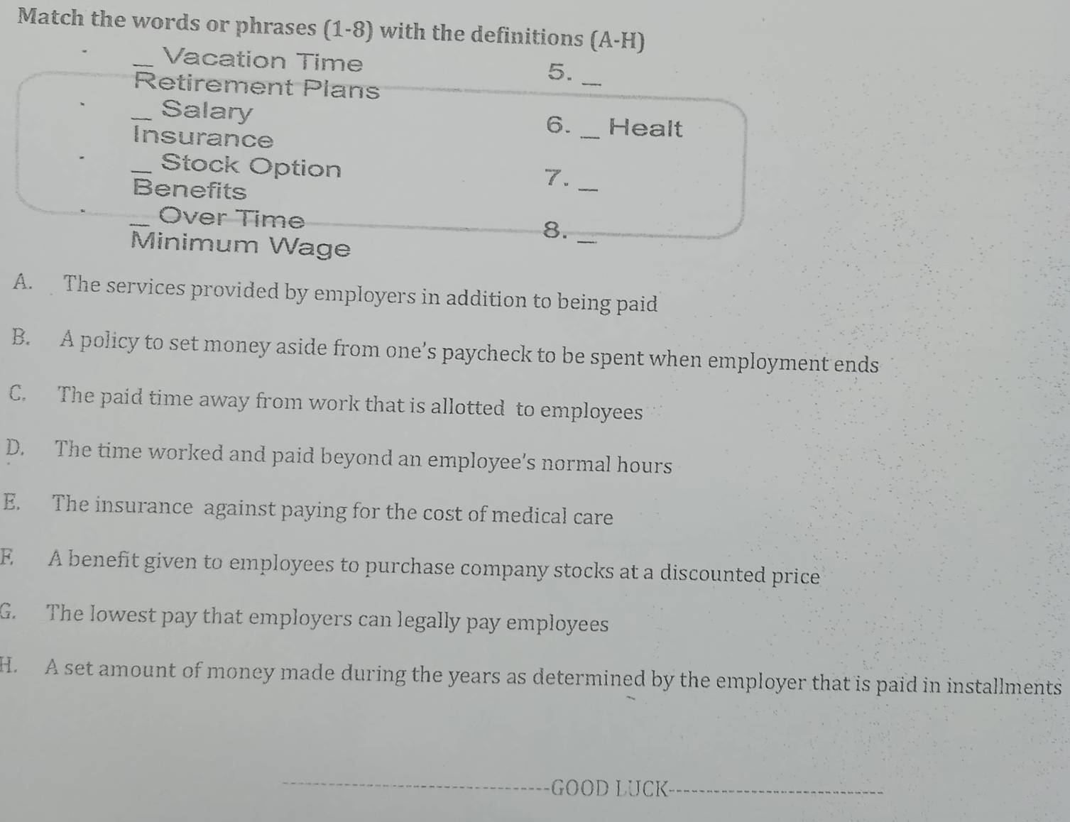 Match the words or phrases (1-8) with the definitions (A-H)
_Vacation Time
5._
Retirement Plans
_Salary _Healt
Insurance
6.
_Stock Option
Benefits
7._
Over Time
8.
Minimum Wage
_
A. The services provided by employers in addition to being paid
B. A policy to set money aside from one’s paycheck to be spent when employment ends
C. The paid time away from work that is allotted to employees
D. The time worked and paid beyond an employee's normal hours
E. The insurance against paying for the cost of medical care
E A benefit given to employees to purchase company stocks at a discounted price
G. The lowest pay that employers can legally pay employees
H. A set amount of money made during the years as determined by the employer that is paid in installments
GOOD LUCK