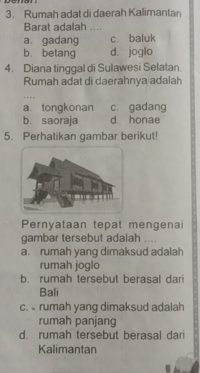 Rumah adat di daerah Kalimantan
Barat adalah ....
a. gadang c. baluk
b、 betang d. joglo
4. Diana tinggal di Sulawesi Selatan.
Rumah adat di daerahnya adalah
.
a. tongkonan c. gadang
b. saoraja d. honae
5. Perhatikan gambar berikut!
Pernyataan tepat mengenai
gambar tersebut adalah ....
a. rumah yang dimaksud adalah
rumah joglo
b. rumah tersebut berasal dari
Bali
c. rumah yang dimaksud adalah
rumah panjang
d. rumah tersebut berasal dari
Kalimantan