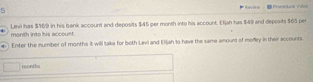 Review 
5 Procedural Video 
Levi has $169 in his bank account and deposits $45 per month into his account. Elijah has $49 and deposits $65 per
month into his account. 
Enter the number of months it will take for both Levi and Elijah to have the same amount of money in their accounts.
months