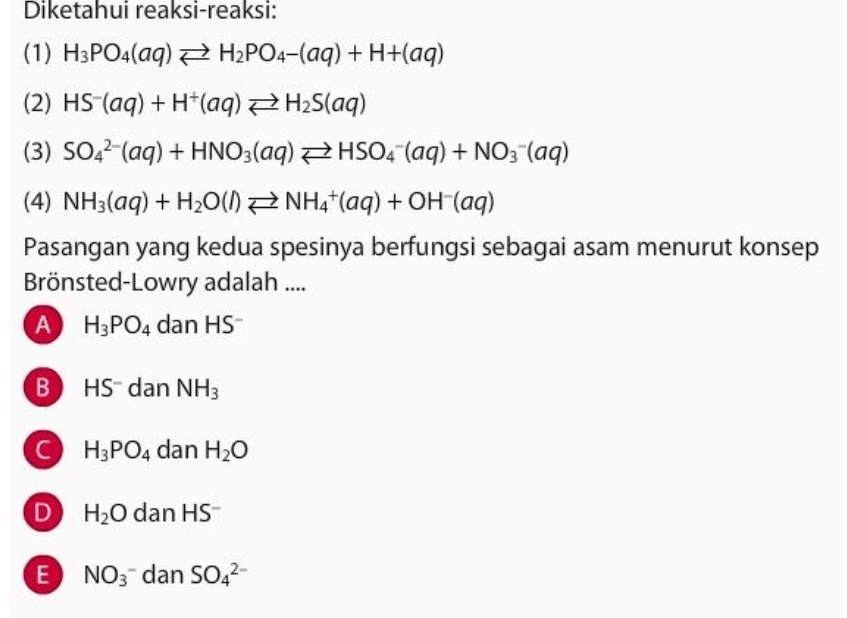 Diketahui reaksi-reaksi:
(1) H_3PO_4(aq)leftharpoons H_2PO_4-(aq)+H+(aq)
(2) HS^-(aq)+H^+(aq)leftharpoons H_2S(aq)
(3) SO_4^((2-)(aq)+HNO_3)(aq)leftharpoons HSO_4^(-(aq)+NO_3^-(aq)
(4) NH_3)(aq)+H_2O(l)leftharpoons NH_4^(+(aq)+OH^-)(aq)
Pasangan yang kedua spesinya berfungsi sebagai asam menurut konsep
Brönsted-Lowry adalah ....
A H_3PO_4 dan HS
B H 5 dan NH_3
H_3PO_4 dan H_2O
D H_2O dan HS
E NO_3^- dan SO_4^(2-)