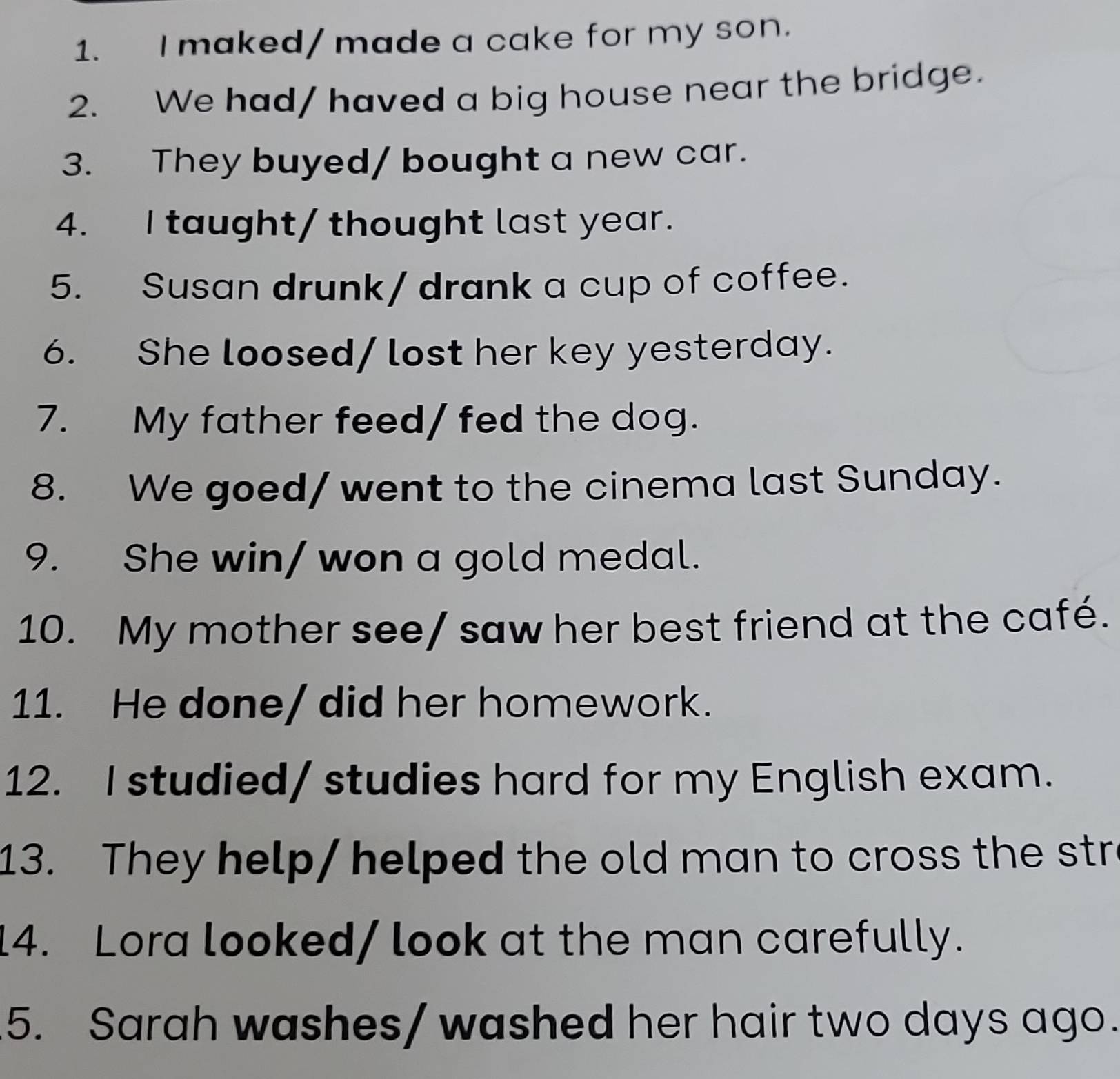 maked/ made a cake for my son. 
2. We had/ haved a big house near the bridge. 
3. They buyed/ bought a new car. 
4. I taught/ thought last year. 
5. Susan drunk/ drank a cup of coffee. 
6. She loosed/ lost her key yesterday. 
7. My father feed/ fed the dog. 
8. We goed/ went to the cinema last Sunday. 
9. She win/ won a gold medal. 
10. My mother see/ saw her best friend at the café. 
11. He done/ did her homework. 
12. I studied/ studies hard for my English exam. 
13. They help/ helped the old man to cross the str 
14. Lora looked/ look at the man carefully. 
5. Sarah washes/ washed her hair two days ago.