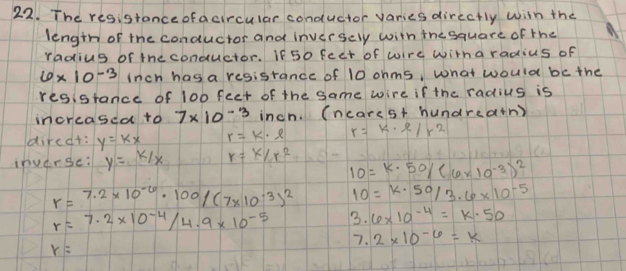 The resistanceofacircular conductor varies directly with the 
length of the conductor and inversely with the square of the 
radius of the conductor. If50 feet of wire witha radius of
6* 10^(-3) Inch has a resistance of 10 ohms, what would be the 
resistance of 100 feet of the same wire if the radius is 
increased to 7* 10^(-3) inch. (ncarest hundreath) 
dircdt: y=kx
r=k· l r=k· e/r^2
inverse: y=K/x r=k/r^2
10=k· 50/(6* 10^(-3))^2
r=7.2* 10^(-6)· 100/(7* 10^(-3))^2 10=k· 50/3.6* 10^(-5)
r=7.2* 10^(-4)/4.9* 10^(-5)
3.6* 10^(-4)=K· 50
7. 2* 10^(-6)=k
r=