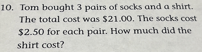 Tom bought 3 pairs of socks and a shirt. 
The total cost was $21.00. The socks cost
$2.50 for each pair. How much did the 
shirt cost?