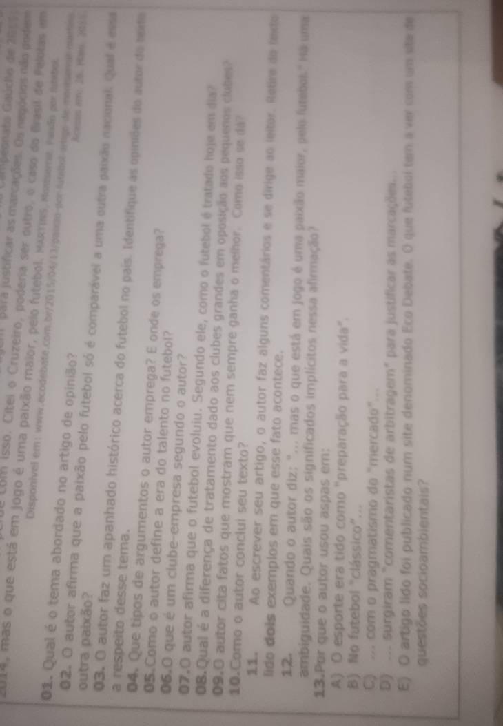 Campeonato Gaúcho de 200 0 
Jum  para justificar as marcações. Os negócios não podem
Llue com isso. Cítei o Cruzeiro, poderia ser outro, o caso do Brasil de Pelotas em
2014, mas o que está em jogo é uma paixão maior, pelo futebol. MARTINS, Montserrat. Parsão por futebol.
Disponivel em:www.ecodebate.com.br/2015/04/13/paucm por futeliol arligo de moniserar martiss
01. Qual é o tema abordado no artigo de opinião? Acesss em: 26. Plais: 2055
outra paixão?
02. O autor afirma que a paixão pelo futebol só é comparável a uma outra paixão nacional. Qual é essa
03. O autor faz um apanhado histórico acerca do futebol no país. Identifique as opiniões do autor do texto
a respeito desse tema.
04. Que tipos de argumentos o autor emprega? E onde os emprega?
05.Como o autor define a era do talento no futebol?
06.0 que é um clube-empresa segundo o autor?
07.O autor afirma que o futebol evoluiu. Segundo ele, como o futebol é tratado hoje em dia?
08.Qual é a diferença de tratamento dado aos clubes grandes em oposição aos pequenos clubes
09.0 autor cita fatos que mostram que nem sempre ganha o melhor. Como isso se da?
10.Como o autor conclui seu texto?
11. Ao escrever seu artigo, o autor faz alguns comentários e se dirige ao leitor. Retire do texto
lido dois exemplos em que esse fato acontece.
12. Quando o autor diz: "... mas o que está em jogo é uma paixão maior, pelo futebol." Há uma
ambiguidade. Quais são os significados implícitos nessa alirmação?
13.Por que o autor usou aspas em:
A) O esporte era tido como 'preparação para a vida''.
B) No futebol "clássico”...
C) ... com o pragmatismo do “mercado”..
D) ... surgiram "comentaristas de arbitragem" para justificar as marcações.
E) O artigo lido foi publicado num site denominado Eco Debate. O que futebol tem a vir com um site de
questões socioambientais?