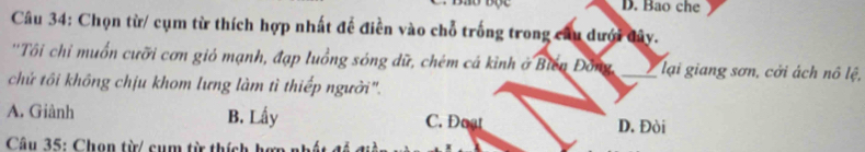 Bao che
Câu 34: Chọn từ/ cụm từ thích hợp nhất để điền vào chỗ trống trong câu dưới đây.
''Tôi chỉ muồn cưỡi cơn gió mạnh, đạp luồng sóng dữ, chém cá kỉnh ở Biến Đông, _) lại giang sơn, cởi ách nô lệ,
chứ tôi không chịu khom lưng làm tì thiếp người".
A. Giành B. Lấy C. Doạt D. Đòi
Câu 35: Chọn từ/ cụm từ thích