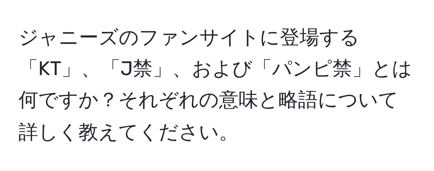 ジャニーズのファンサイトに登場する「KT」、「J禁」、および「パンピ禁」とは何ですか？それぞれの意味と略語について詳しく教えてください。