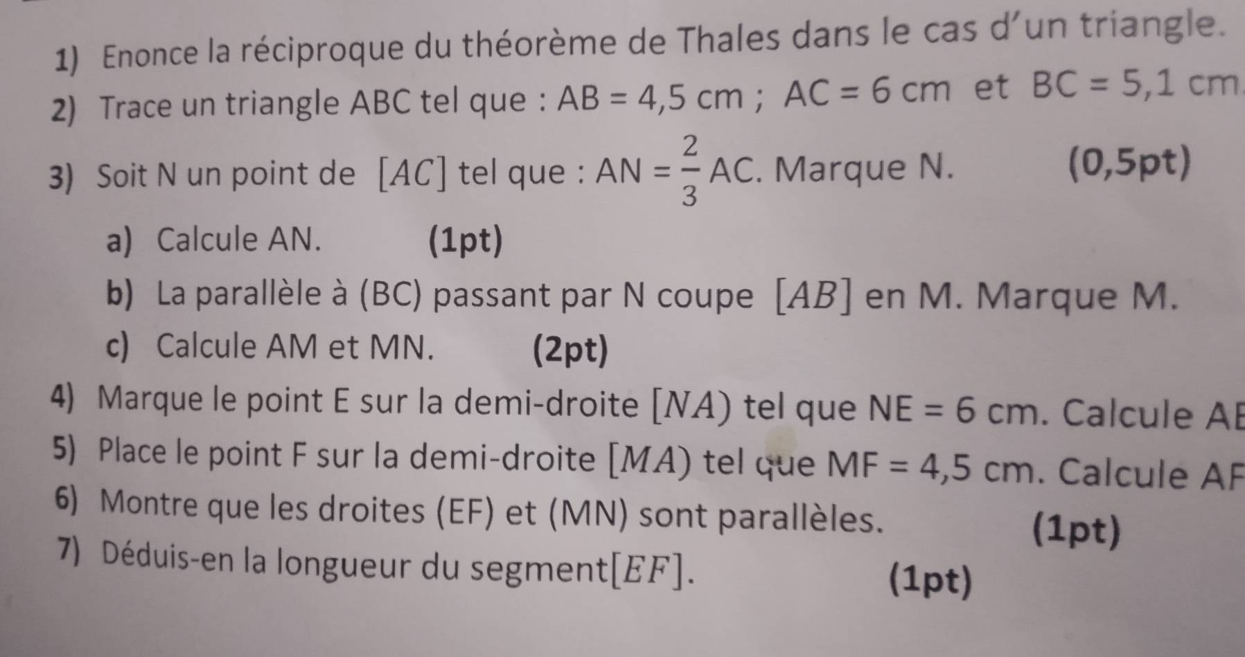 Enonce la réciproque du théorème de Thales dans le cas d'un triangle. 
2) Trace un triangle ABC tel que ： AB=4,5cm; AC=6cm et BC=5,1cm
3) Soit N un point de [ AC ] tel que : AN= 2/3 AC. Marque N. 
(0,5pt) 
a) Calcule AN. (1pt) 
b) La parallèle à (BC) passant par N coupe [ AB ] en M. Marque M. 
c) Calcule AM et MN. (2pt) 
4) Marque le point E sur la demi-droite [ NA) tel que NE=6cm. Calcule AB
5) Place le point F sur la demi-droite [ MA) tel que MF=4,5cm. Calcule AF
6) Montre que les droites (EF) et (MN) sont parallèles. (1pt) 
7) Déduis-en la longueur du segment[ EF ]. (1pt)