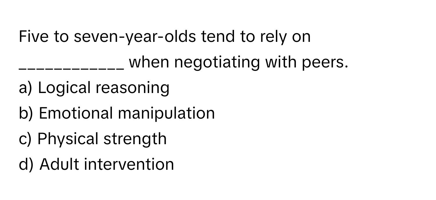 Five to seven-year-olds tend to rely on ____________ when negotiating with peers.

a) Logical reasoning
b) Emotional manipulation
c) Physical strength
d) Adult intervention