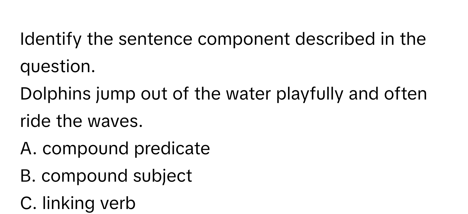 Identify the sentence component described in the question. 

Dolphins jump out of the water playfully and often ride the waves. 
A. compound predicate
B. compound subject
C. linking verb