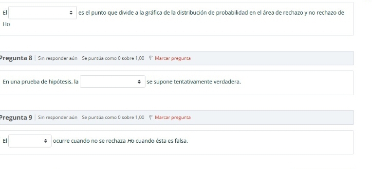 El □ es el punto que divide a la gráfica de la distribución de probabilidad en el área de rechazo y no rechazo de 
Ho 
Pregunta 8 | Sin responder aún Se puntúa como 0 sobre 1,00 Ý Marcar pregunta 
En una prueba de hipótesis, la x_1+x_2+·s +x_k= □ /□   se supone tentativamente verdadera. 
Pregunta 9 | Sin responder aún Se puntúa como 0 sobre 1,00 ' Marcar pregunta 
El □ ocurre cuando no se rechaza Ho cuando ésta es falsa.