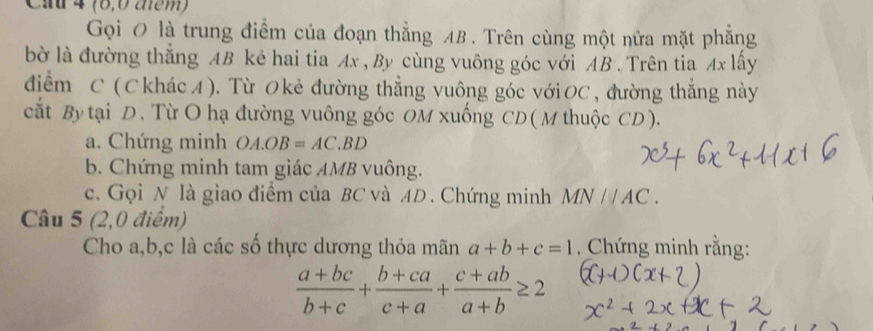 4 (8,0 aểm) 
Gọi 0 là trung điểm của đoạn thẳng AB. Trên cùng một nửa mặt phẳng 
bờ là đường thắng AB kẻ hai tia Ax , By cùng vuông góc với AB. Trên tia Ax lấy 
điểm C ( C khác A ). Từ Okẻ đường thẳng vuông góc vớiOC , đường thắng này 
cắt By tại D. Từ O hạ đường vuông góc OM xuống CD ( M thuộc CD). 
a. Chứng minh OA.OB=AC.BD
b. Chứng minh tam giác AMB vuông. 
c. Gọi N là giao điểm của BC và AD. Chứng minh MN//AC. 
Câu 5 (2,0 điểm) 
Cho a, b, c là các số thực dương thỏa mãn a+b+c=1. Chứng minh rằng:
 (a+bc)/b+c + (b+ca)/c+a + (c+ab)/a+b ≥ 2