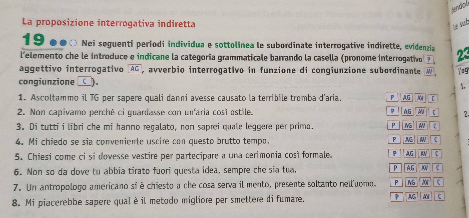 dendol
La proposizione interrogativa indiretta
Le sub
19 .. * ○ Nei seguenti periodi individua e sottolinea le subordinate interrogative indirette, evidenzia
l’elemento che le introduce e indicane la categoria grammaticale barrando la casella (pronome interrogativo 23
aggettivo interrogativo (AG, avverbio interrogativo in funzione di congiunzione subordinante AV log
congiunzione _□_).
1.
1. Ascoltammo il TG per sapere quali danni avesse causato la terribile tromba d’aria. P AG AV C
2. Non capivamo perché ci guardasse con un’aria così ostile. PAG AV C 2.
P AG AV
3. Di tutti i libri che mi hanno regalato, non saprei quale leggere per primo. C
4. Mi chiedo se sia conveniente uscire con questo brutto tempo. P AG AV c
5. Chiesi come ci si dovesse vestire per partecipare a una cerimonia così formale. P AG AV C
6. Non so da dove tu abbia tirato fuori questa idea, sempre che sia tua. PAG AV Ic
7. Un antropologo americano si è chiesto a che cosa serva il mento, presente soltanto nell’uomo. P AG AV C
P
8. Mi piacerebbe sapere qual è il metodo migliore per smettere di fumare. AG AV C